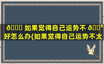 🕊 如果觉得自己运势不 🌳 太好怎么办(如果觉得自己运势不太好怎么办呀)